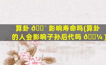 算卦 🌴 影响寿命吗(算卦的人会影响子孙后代吗 🌼 )